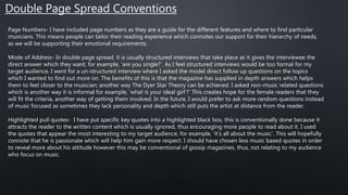 Double Page Spread Conventions
Page Numbers- I have included page numbers as they are a guide for the different features and where to find particular
musicians. This means people can tailor their reading experience which connotes our support for their hierarchy of needs,
as we will be supporting their emotional requirements.
Mode of Address- In double page spread, it is usually structured interviews that take place as it gives the interviewee the
direct answer which they want, for example, ‘are you single?’. As I feel structured interviews would be too formal for my
target audience, I went for a un-structured interview where I asked the model direct follow up questions on the topics
which I wanted to find out more on. The benefits of this is that the magazine has supplied in depth answers which helps
them to feel closer to the musician; another way The Dyer Star Theory can be achieved. I asked non-music related questions
which is another way it is informal for example, ‘what is your ideal girl’?’ This creates hope for the female readers that they
will fit the criteria, another way of getting them involved. In the future, I would prefer to ask more random questions instead
of music focused as sometimes they lack personality and depth which still puts the artist at distance from the reader.
Highlighted pull quotes- I have put specific key quotes into a highlighted black box, this is conventionally done because it
attracts the reader to the written content which is usually ignored, thus encouraging more people to read about it. I used
the quotes that appear the most interesting to my target audience, for example, ‘it’s all about the music’. This will hopefully
connote that he is passionate which will help him gain more respect. I should have chosen less music based quotes in order
to reveal more about his attitude however this may be conventional of gossip magazines, thus, not relating to my audience
who focus on music.
 