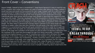 Layout: Initially, I planed to have a conventional ‘L’ shape layout because it is easy to read this way
as it is simplistic and is what most readers are used to however after taking my image, I realised it
would look bare and would not focus around the main image. Instead I went for a well known but
not conventional ‘O’ shape and this is because it allows the attention to be on ‘Dylan Steele’. This
will allow his fame to burst as he will get the most recognition and it would even encourage
male/female gaze; these groups will encourage many people to repurchase the magazine as they
may idolise the model. I have also developed one of the conventions in the print industry because
usually, the pull quote will be smaller than the artists name, I did the opposite because I felt that the
pull quote was interesting and encouraging as it arises many follow up questions which interests
people. The other reason is because the musician/ band is unknown so his name would not mean
anything to readers unless they were fans, therefore, the pull quote is the main hook for the
magazine. It is conventional to have the pull quote centred so I did this in order for it to gain the
most recognition from the reader. It is conventional to have a strap line at either the top and the
bottom of the page and I included it at the bottom as I did not want it to become a distraction from
the masthead as this could have discouraged the logo from being memorable. I included this
conventional strapline because it is a way of including more content which will attract the reader.
Despite this, in the future, I would use a smaller font on the strapline in order to fit in more
information as it is a better way of advertising . Another convention which I used is placing the bar
code at the bottom of the page, most magazines have it here so it symbolises that the magazine
must be purchases and this will reduce theft. Placing it here, makes life easier for consumers
because they will aware of where it must be scanned, for example, in self-checkout which makes
purchases quick and easy which reduces any issues of people complaining about simple factors like
the barcode.
Front Cover – Conventions
 