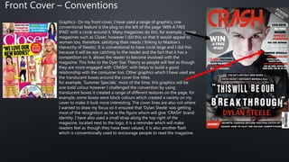 Graphics- On my front cover, I have used a range of graphics, one
conventional feature is the plug on the left of the page ‘WIN A FREE
IPAD’ with a circle around it. Many magazines do this, for example, gossip
magazines such as Closer, however I did this so that it would appeal to
women too, therefore, satisfying their needs ( linking to Maslow’s
Hierarchy of Needs). It is conventional to have circle large and I did this
because it will be eye catching to the reader and the fact that it has a
competition on it, allows the reader to become involved with the
magazine. This links to the Dyer Star Theory as people will feel as though
they are more engaged with ‘CRASH’, with helps to build a good
relationship with the consumer too. Other graphics which I have used are
the translucent boxes around the cover line titles,
for example, ‘Summer Specials’, most of the time, this graphics will be
one bold colour however I challenged the convention by using
translucent boxes it created a range of different textures on the page, for
example, some boxes were block colours which created a variety on my
cover to make it look more interesting. The cover lines are also not where
I wanted to draw my focus so it ensured that ‘Dylan Steele’ was getting
most of the recognition as he is the figure whom will give ‘CRASH’ brand
identity. I have also used a small strap along the top right of the
magazine, located next to the logo, it is a reminder which will make
readers feel as though they have been valued, it is also another flash
which is conventionally used to encourage people to read the magazine.
Front Cover – Conventions
 