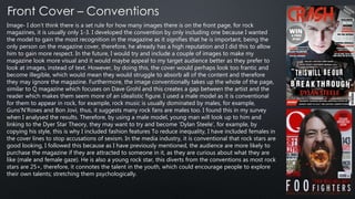 Image- I don’t think there is a set rule for how many images there is on the front page, for rock
magazines, it is usually only 1-3. I developed the convention by only including one because I wanted
the model to gain the most recognition in the magazine as it signifies that he is important, being the
only person on the magazine cover, therefore, he already has a high reputation and I did this to allow
him to gain more respect. In the future, I would try and include a couple of images to make my
magazine look more visual and it would maybe appeal to my target audience better as they prefer to
look at images, instead of text. However, by doing this, the cover would perhaps look too frantic and
become illegible, which would mean they would struggle to absorb all of the content and therefore
they may ignore the magazine. Furthermore, the image conventionally takes up the whole of the page,
similar to Q magazine which focuses on Dave Grohl and this creates a gap between the artist and the
reader which makes them seem more of an idealistic figure. I used a male model as it is conventional
for them to appear in rock, for example, rock music is usually dominated by males, for example,
Guns’N’Roses and Bon Jovi, thus, it suggests many rock fans are males too. I found this in my survey
when I analysed the results. Therefore, by using a male model, young man will look up to him and
linking to the Dyer Star Theory, they may want to try and become ‘Dylan Steele’, for example, by
copying his style, this is why I included fashion features To reduce inequality, I have included females in
the cover lines to stop accusations of sexism. In the media industry, it is conventional that rock stars are
good looking, I followed this because as I have previously mentioned, the audience are more likely to
purchase the magazine if they are attracted to someone in it, as they are curious about what they are
like (male and female gaze). He is also a young rock star, this diverts from the conventions as most rock
stars are 25+, therefore, it connotes the talent in the youth, which could encourage people to explore
their own talents; stretching them psychologically.
 