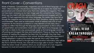 Mode of Address- Conventionally, magazines use a lot of direct language, such as
‘YOU’, I feel as though I should have included this as it makes the reader feel
personalised and involved which lures them into reading the magazine. This may
not have been necessary as my main image uses this convention by having a
direct eye line match with the camera which is assertive and engages with the
reader. If I had supported this with direct language, the reader may have felt as
though the magazine was intrusive and too close, therefore, making them feel
uncomfortable. I also used an enthusiastic mode of address and a lot of rock
magazines do this because confidence is a key element of rock stars, thus, I
wanted to reflect that through the language and punctuation so this is why a lot
of capital letters and exclamation marks were used. Most of my language was
informal, to relate to the way young people speak as formal language would be
off putting and disregard the Uses and Gratifications Theory as they may feel the
purpose of reading the magazine has been lost, for example, they may have
wanted to read it as a distraction from school. Another selling technique which I
have highlighted is making the reader feel special, this is why I have used
‘exclusive’ as they will feel as though they know secretive information who will be
the first to tell their friends, this need will encourage sales to boom. I feel this
meets the direct mode of address which you would expect of a rock magazine
because it is loud and assertive which mirrors what rock music is like.
 