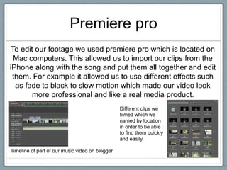 Premiere pro
To edit our footage we used premiere pro which is located on
Mac computers. This allowed us to import our clips from the
iPhone along with the song and put them all together and edit
them. For example it allowed us to use different effects such
as fade to black to slow motion which made our video look
more professional and like a real media product.
Timeline of part of our music video on blogger.
Different clips we
filmed which we
named by location
in order to be able
to find them quickly
and easily.
 