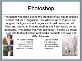Photoshop
Photoshop was used during the creation of our album digipak
and advert for a magazine. This allowed us to remove the
original backgrounds of images and insert new ones, add
titles and add other images such as the 5 star rating on the
magazine. Photoshop was very useful as it helped us create
products that looked like real media products and was not
difficult to use.
We used Photoshop
to remove the
background of the
bottom picture and
insert the one above.
Also we inserted
the 5 stars, the
barcode and the
iTunes logo using
Photoshop.
 