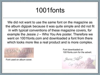 1001fonts
We did not want to use the same font on the magazine as
the album digipak because it was quite simple and did not fit
in with typical conventions of these magazine covers, for
example the Jessie J – Who You Are poster. Therefore we
went on 1001fonts.com and downloaded a font from there
which looks more like a real product and is more complex.
Font used on album cover.
Font downloaded on
1001fonts.com for the advert.
 