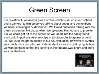 Green Screen
For question 1, we used a green screen which is set up at our school
and a camera, to film ourselves talking about codes and conventions
we used, challenged or developed. We filmed ourselves talking with the
green screen behind us, so when we uploaded this footage to premier
pro we could get rid of the screen so we faded into the background,
and could import any relevant clips or photographs to appear around
us. We used the green screen in our AS evaluation, however at A2 this
was much more complex and independent as we also set up lights how
we wanted them so that the lighting in the footage was bright and there
was no shadows.
 