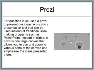 Prezi
For question 2 we used a prezi
to present our ideas. A prezi is a
presentation tool that can be
used instead of traditional slide
making programs such as
PowerPoint. Instead of slides, a
prezi is one large canvas that
allows you to pan and zoom to
various parts of the canvas and
emphasize the ideas presented
there.
 