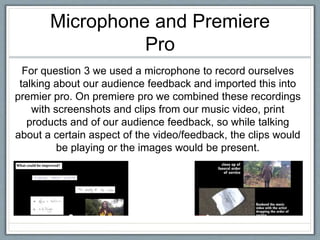 Microphone and Premiere
Pro
For question 3 we used a microphone to record ourselves
talking about our audience feedback and imported this into
premier pro. On premiere pro we combined these recordings
with screenshots and clips from our music video, print
products and of our audience feedback, so while talking
about a certain aspect of the video/feedback, the clips would
be playing or the images would be present.
 