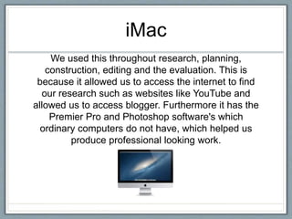iMac
We used this throughout research, planning,
construction, editing and the evaluation. This is
because it allowed us to access the internet to find
our research such as websites like YouTube and
allowed us to access blogger. Furthermore it has the
Premier Pro and Photoshop software's which
ordinary computers do not have, which helped us
produce professional looking work.
 