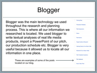 Blogger
Blogger was the main technology we used
throughout the research and planning
process. This is where all our information we
researched is located. We used blogger to
write textual analyses of real life media
products, import a PowerPoint of our pitch,
our production schedule etc. Blogger is very
useful because it allowed us to locate all our
information in one place.
These are examples of some of the posts
located on our blog.
 