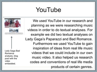 YouTube
We used YouTube in our research and
planning as we were researching music
videos in order to do textual analyses. For
example we did two textual analyses on
Lady Gaga’s Paparazzi and Bad Romance.
Furthermore we used YouTube to gain
inspiration of ideas from real life music
videos that we could include in our own
music video. It also helped us research
codes and conventions of real life media
products of certain genres.
Lady Gaga Bad
Romance
analysis, blog
post with the
video
embedded.
 