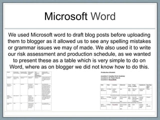 Microsoft Word
We used Microsoft word to draft blog posts before uploading
them to blogger as it allowed us to see any spelling mistakes
or grammar issues we may of made. We also used it to write
our risk assessment and production schedule, as we wanted
to present these as a table which is very simple to do on
Word, where as on blogger we did not know how to do this.
 