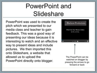 PowerPoint and
Slideshare
PowerPoint was used to create the
pitch which we presented to our
media class and teacher to gain
feedback. This was a good way of
presenting our ideas because it is
interesting to watch and an effective
way to present ideas and include
pictures. We then imported this
onto Slideshare, a website that
allowed us to upload the
PowerPoint directly onto blogger.
The PowerPoint can be
watched on blogger by
pressing the arrows to go
forward or back
 