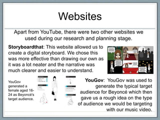 Websites
Apart from YouTube, there were two other websites we
used during our research and planning stage.
YouGov: YouGov was used to
generate the typical target
audience for Beyoncé which then
gave us a rough idea on the type
of audience we would be targeting
with our music video.
Storyboardthat: This website allowed us to
create a digital storyboard. We chose this
was more effective than drawing our own as
it was a lot neater and the narrative was
much clearer and easier to understand.
YouGov
generated a
female aged 16-
24 as Beyoncé's
target audience.
 