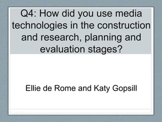 Q4: How did you use media
technologies in the construction
and research, planning and
evaluation stages?
Ellie de Rome and Katy Gopsill
 