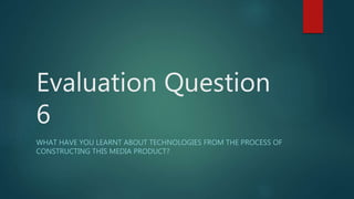 Evaluation Question
6
WHAT HAVE YOU LEARNT ABOUT TECHNOLOGIES FROM THE PROCESS OF
CONSTRUCTING THIS MEDIA PRODUCT?
 