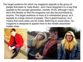 The target audience for which my magazine appeals is the group of people that listen to ‘Indie Music’, and I have designed it in a way that appeals to the younger generation, namely 15-25, although I have done this flexibly so that the magazine can also be purchased by anyone. The target audience is more of a mainstream group, as it appeals to a large amount of people. This is good however, as it means that more sales can be made. Referring to social class, my magazine is designed to appeal more to the middle class/lower middle class. 