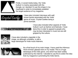 Firstly, in social media today, the ‘Indie Culture’ is mainly associated with the triangle, so I decided I’d use this shape in my masthead in order to immediately establish the target audience of my magazine.  I have also included interviews with well known bands associated with the ‘Indie’ genre of music. Crystal Castles being a prime example.  I have also included other aspects of ‘Indie Culture’ such as fashion and festivals. I have done this in order to appeal to people who may be less interested in music but are still gripped by the culture. I have also included a cigarette in the image, as although unhealthy, is still a large stereotype for Indie music listeners.  As a final touch of my main image, I have used the infamous ‘thick-rimmed’ glasses look on my model. This is a huge stereotype of the indie genre, one which has been widely publicised by the internet. I decided to use this to widen the idea that my magazine is promoting the Indie Genre.  