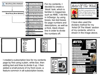 For my contents, I decided to create a ‘block’ look, which is familiar in magazines such as NME. I did this in InDesign, by using boxes, two text boxes for page numbers and descriptions, as well as a thick, black drawn line in order to divide the numbers off.   I created a subscription box for my contents page by first using a plain, white box, then adding text and lines to divide it up. I then added a small picture of my front cover, a feature common in all subscription boxes.  I have also used the dividers method for my ‘Artist Of The Week’ section of my contents, which is shown in the image above.  