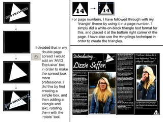 I decided that in my double page spread I would add an ‘AVID Exclusive’ box in order to make the spread look more professional. I did this by first creating a simple box, and then adding a triangle and text, rotating them with the ‘rotate’ tool. For page numbers, I have followed through with my ‘triangle’ theme by using it in a page number. I simply did a white-on-black triangle text format for this, and placed it at the bottom right corner of the page. I have also use the wingdings technique in order to create the triangles. 