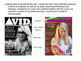 Looking back at my preliminary task, I would say that I have definitely improved in terms of creativity, as well as my skills concerning Photoshop and InDesign. Comparing my cover and contents together with the cover and contents I created in my preliminary task, I have found a variety of improvements: Colour Scheme Tag Lines Main Image What’s Inside Masthead 