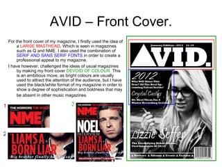 AVID – Front Cover. For the front cover of my magazine, I firstly used the idea of a  LARGE MASTHEAD , Which is seen in magazines such as Q and NME. I also used the combination of  SERIF AND SANS SERIF FONTS  in order to create a professional appeal to my magazine.  I have however, challenged the ideas of usual magazines by making my front cover  DEVOID OF COLOUR.  This is an ambitious move, as bright colours are usually used to attract the attention of the audience, but I have used the black/white format of my magazine in order to show a degree of sophistication and boldness that may be absent in other music magazines.   1 3 2 