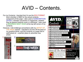 AVID – Contents. For my Contents, I decided that I’d use the  BOX FORMAT  that is familiar in NME for the actual contents component of the page. I also used a  SUBSCRIPTION OFFER , a familiar convention in magazines, whether they be geared towards music or otherwise. I also used a  MINIMISED MAST HEAD  at the top left corner of my contents. However, I did challenge conventions with my  ARTIST OF THE WEEK  section. I decided to do this off the back of my questionnaires, and the contents is a page that is well looked at – a perfect place to advertise new artists.  1 3 2 