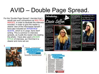 AVID – Double Page Spread. For the ‘Double Page Spread’ I decided that I would use such conventions as  MULTIPLE IMAGES , in order to illustrate the interview included, in order to give the reader a clearer view of the interviewee herself. I have also included an  INTERVIEW QUOTE , which is in Large, Sans Serif writing. This is common in interview spreads, as it pulls the reader into reading the article. I have also used a  BLOCK STYLE  of interview, as I find that it is clearer and more set out. 1 3 2 