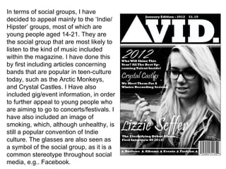 In terms of social groups, I have decided to appeal mainly to the ‘Indie/Hipster’ groups, most of which are young people aged 14-21. They are the social group that are most likely to listen to the kind of music included within the magazine. I have done this by first including articles concerning bands that are popular in teen-culture today, such as the Arctic Monkeys, and Crystal Castles. I Have also included gig/event information, in order to further appeal to young people who are aiming to go to concerts/festivals. I have also included an image of smoking, which, although unhealthy, is still a popular convention of Indie culture. The glasses are also seen as a symbol of the social group, as it is a common stereotype throughout social media, e.g.. Facebook.  
