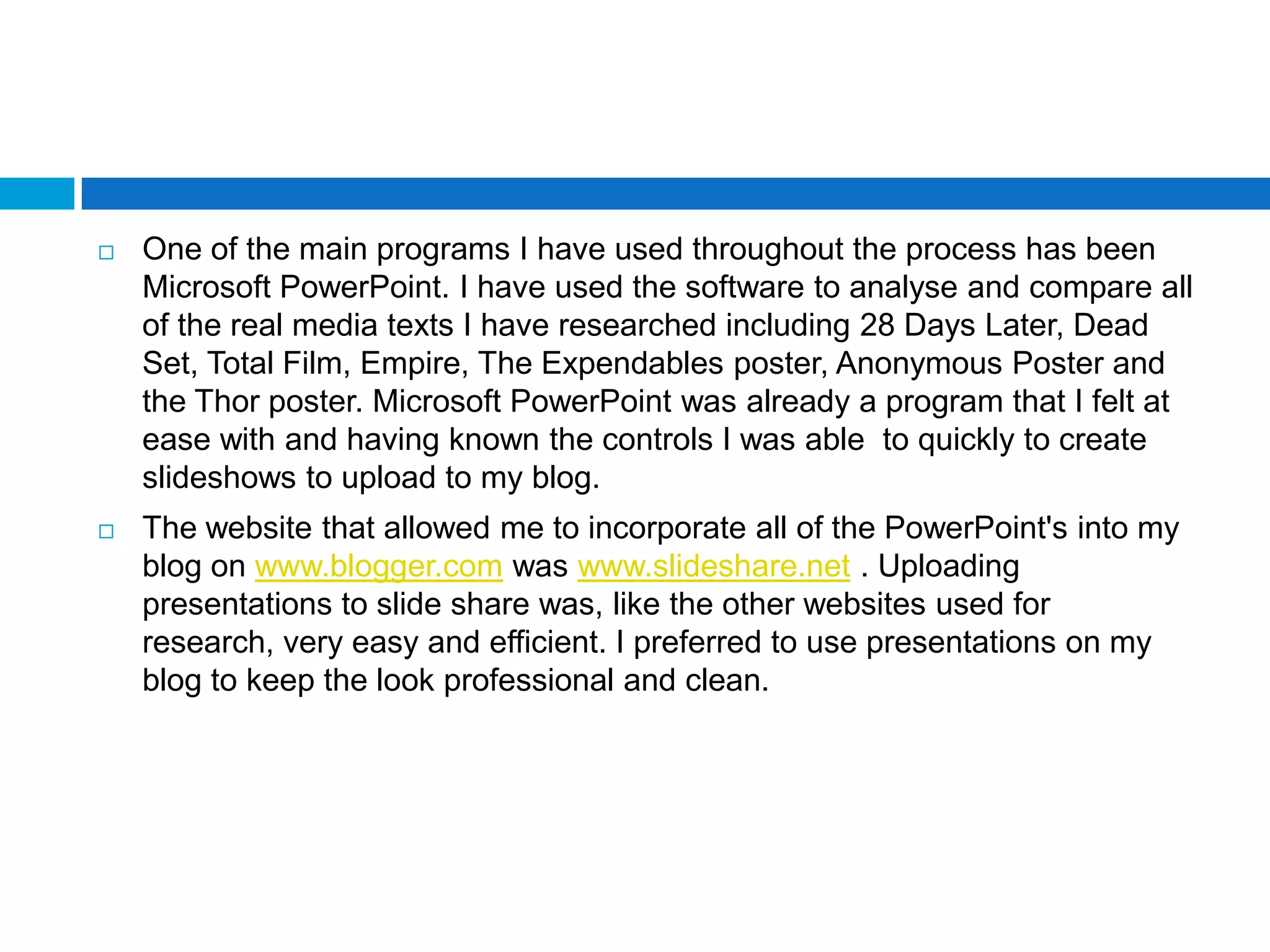    One of the main programs I have used throughout the process has been
    Microsoft PowerPoint. I have used the software to analyse and compare all
    of the real media texts I have researched including 28 Days Later, Dead
    Set, Total Film, Empire, The Expendables poster, Anonymous Poster and
    the Thor poster. Microsoft PowerPoint was already a program that I felt at
    ease with and having known the controls I was able to quickly to create
    slideshows to upload to my blog.
   The website that allowed me to incorporate all of the PowerPoint's into my
    blog on www.blogger.com was www.slideshare.net . Uploading
    presentations to slide share was, like the other websites used for
    research, very easy and efficient. I preferred to use presentations on my
    blog to keep the look professional and clean.
 