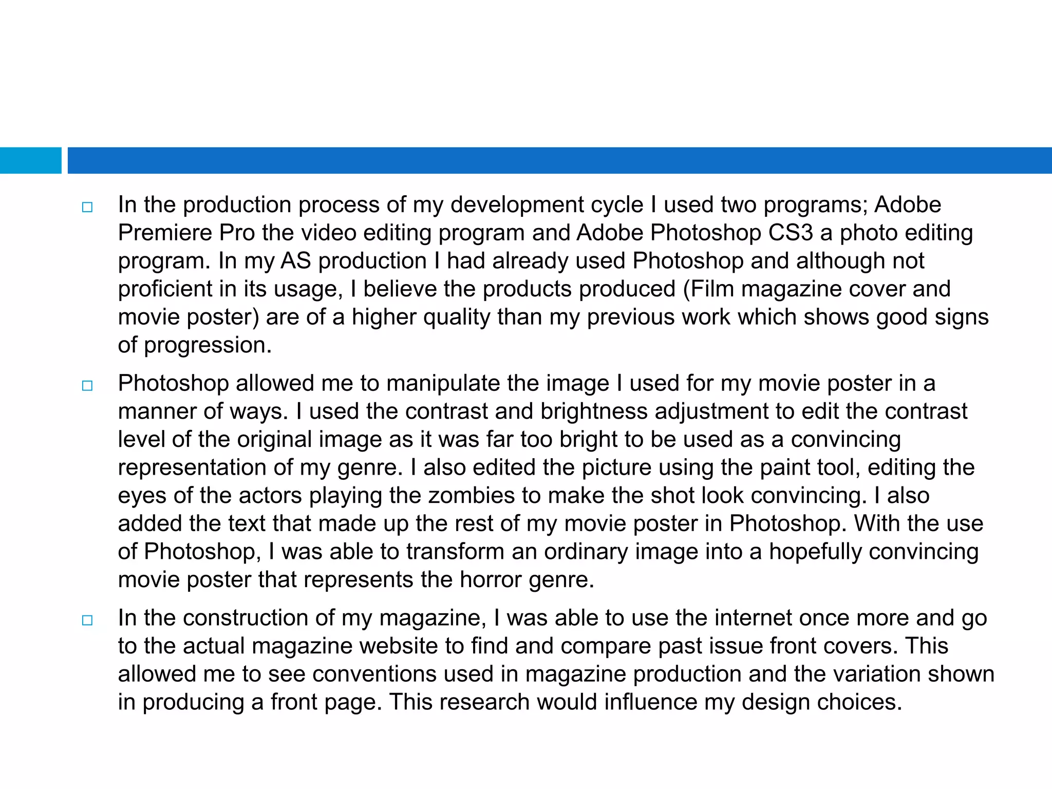    In the production process of my development cycle I used two programs; Adobe
    Premiere Pro the video editing program and Adobe Photoshop CS3 a photo editing
    program. In my AS production I had already used Photoshop and although not
    proficient in its usage, I believe the products produced (Film magazine cover and
    movie poster) are of a higher quality than my previous work which shows good signs
    of progression.
   Photoshop allowed me to manipulate the image I used for my movie poster in a
    manner of ways. I used the contrast and brightness adjustment to edit the contrast
    level of the original image as it was far too bright to be used as a convincing
    representation of my genre. I also edited the picture using the paint tool, editing the
    eyes of the actors playing the zombies to make the shot look convincing. I also
    added the text that made up the rest of my movie poster in Photoshop. With the use
    of Photoshop, I was able to transform an ordinary image into a hopefully convincing
    movie poster that represents the horror genre.
   In the construction of my magazine, I was able to use the internet once more and go
    to the actual magazine website to find and compare past issue front covers. This
    allowed me to see conventions used in magazine production and the variation shown
    in producing a front page. This research would influence my design choices.
 