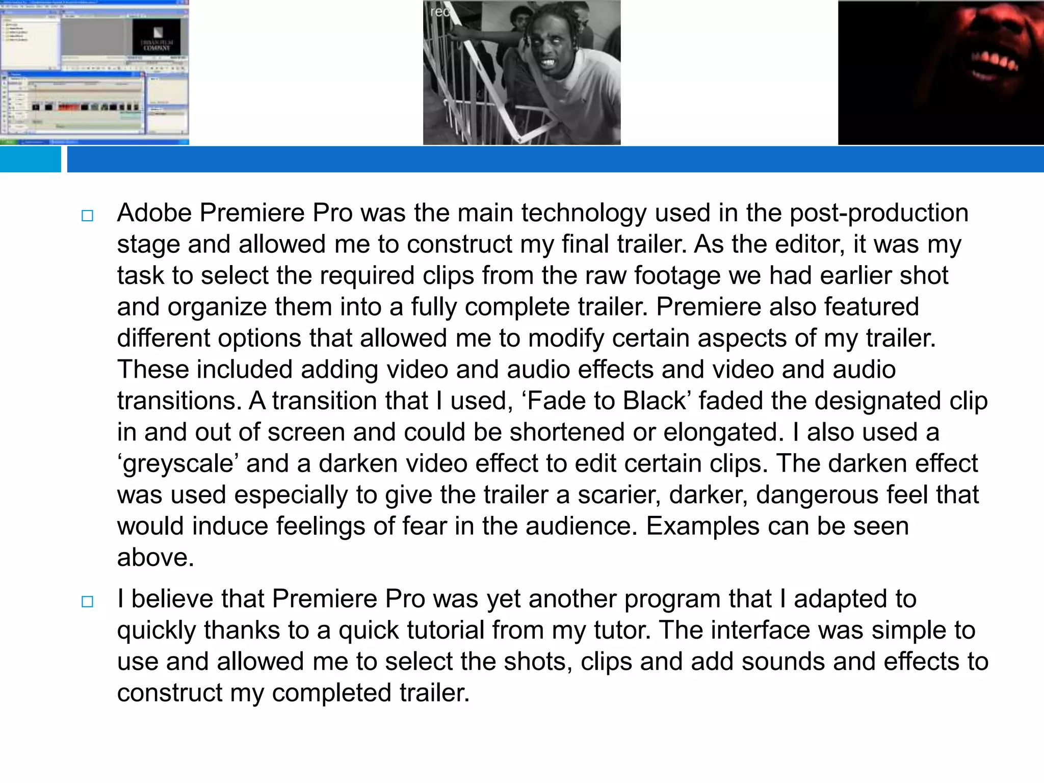    Adobe Premiere Pro was the main technology used in the post-production
    stage and allowed me to construct my final trailer. As the editor, it was my
    task to select the required clips from the raw footage we had earlier shot
    and organize them into a fully complete trailer. Premiere also featured
    different options that allowed me to modify certain aspects of my trailer.
    These included adding video and audio effects and video and audio
    transitions. A transition that I used, ‘Fade to Black’ faded the designated clip
    in and out of screen and could be shortened or elongated. I also used a
    ‘greyscale’ and a darken video effect to edit certain clips. The darken effect
    was used especially to give the trailer a scarier, darker, dangerous feel that
    would induce feelings of fear in the audience. Examples can be seen
    above.
   I believe that Premiere Pro was yet another program that I adapted to
    quickly thanks to a quick tutorial from my tutor. The interface was simple to
    use and allowed me to select the shots, clips and add sounds and effects to
    construct my completed trailer.
 