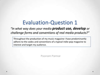 Evaluation-Question 1
“In what way does your media product use, develop or
challenge forms and conventions of real media products?”
  Throughout the production of my music magazine I have predominantly
  adhere to the codes and conventions of a typical indie-pop magazine to
  interest and target my audience.



                            Poonam Parmar
 