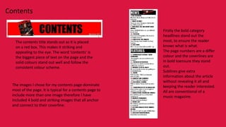 Contents

                                                           Firstly the bold category
                                                           headlines stand out the
    The contents title stands out as it is placed          most, to ensure the reader
    on a red box. This makes it striking and               knows what is what.
    appealing to the eye. The word ‘contents’ is           The page numbers are a differ
    the biggest piece of text on the page and the          colour and the coverlines are
    solid colours stand out well and follow the            in bold toensure they stand
    consistent colour scheme.                              out.
                                                           Sublines give extra
                                                           information about the article
                                                           without revealing it all and
  The images I chose for my contents page dominate         keeping the reader interested.
  most of the page. It is typical for a contents page to   All are conventional of a
  include more than one image therefore I have             music magazine.
  included 4 bold and striking images that all anchor
  and connect to their coverline.
 