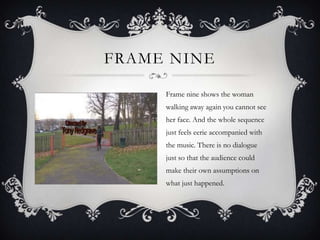 FRAME NINE

     Frame nine shows the woman
     walking away again you cannot see
     her face. And the whole sequence
     just feels eerie accompanied with
     the music. There is no dialogue
     just so that the audience could
     make their own assumptions on
     what just happened.
 