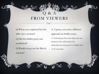 Q & A
               FROM VIEWERS

Q-Where you surprised that the   A- I guess, you took a different
killer was a woman?              approach on thriller scene.

Q-Did the thriller genre was     A- Yeah because the scene where she was
                                 leaning on the wall looked a bit
established?
                                 shady, plus the music gave it a thriller feel.
Q-Would you go see the film in   A- If it was free.

cinemas?
 