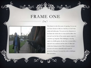 FRAME ONE
     This frame is in the first scene of opening. As you can
     see I have chosen to film on a bad day so it isn’t that
     sunny and rather grey. You can see two characters in
     the frame the victim who is a man and the killer; who
     you can’t see the face of but certain aspects imply it’s
     a woman e.g. long hair. This challenges a very big
     aspect in a thriller genre, the idea that a woman kills a
     man isn’t very common and the roles of killer and
     victim have being reversed. This is because women
     are seen to be more vulnerable and in need of
     protection. Because I reversed the roles it challenges
     this convention.
 