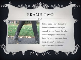 FRAME TWO

     In this frame I have decided to
     follow the conventions as you
     can only see the feet of the killer
     approaching the victim slowly.
     From the boots you can tell that
     this person isn’t to be taken
     lightly, they mean business.
 