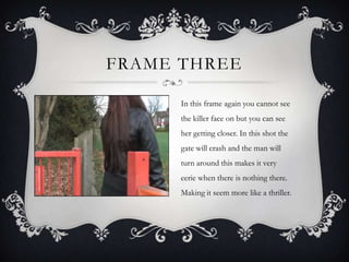 FRAME THREE

      In this frame again you cannot see
      the killer face on but you can see
      her getting closer. In this shot the
      gate will crash and the man will
      turn around this makes it very
      eerie when there is nothing there.
      Making it seem more like a thriller.
 