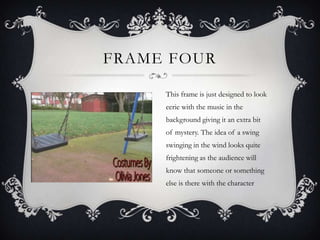 FRAME FOUR

     This frame is just designed to look
     eerie with the music in the
     background giving it an extra bit
     of mystery. The idea of a swing
     swinging in the wind looks quite
     frightening as the audience will
     know that someone or something
     else is there with the character
 