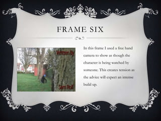 FRAME SIX

     In this frame I used a free hand
     camera to show as though the
     character is being watched by
     someone. This creates tension as
     the advice will expect an intense
     build up.
 