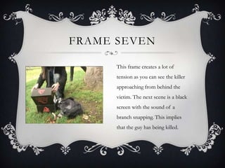 FRAME SEVEN

      This frame creates a lot of
      tension as you can see the killer
      approaching from behind the
      victim. The next scene is a black
      screen with the sound of a
      branch snapping. This implies
      that the guy has being killed.
 