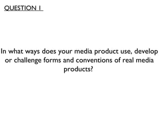 In what ways does your media product use, develop
or challenge forms and conventions of real media
products?
QUESTION 1
 
