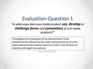 Evaluation-Question 1
“In what ways does your media product use, develop or
challenge forms and conventions of real media
products?”
Throughout the production of my documentary I have
predominantly adhered to the codes and conventions of a the
typical documentary stylistic devices as well as key theories to
interest and target my audience.
Poonam Parmar

 