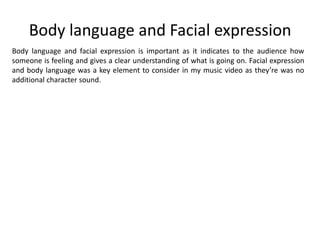 Body language and Facial expression
Body language and facial expression is important as it indicates to the audience how
someone is feeling and gives a clear understanding of what is going on. Facial expression
and body language was a key element to consider in my music video as they’re was no
additional character sound.
 