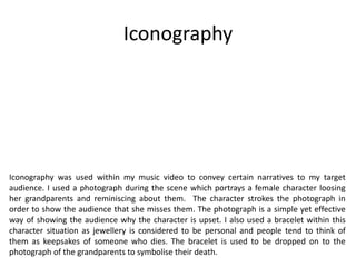 Iconography
Iconography was used within my music video to convey certain narratives to my target
audience. I used a photograph during the scene which portrays a female character loosing
her grandparents and reminiscing about them. The character strokes the photograph in
order to show the audience that she misses them. The photograph is a simple yet effective
way of showing the audience why the character is upset. I also used a bracelet within this
character situation as jewellery is considered to be personal and people tend to think of
them as keepsakes of someone who dies. The bracelet is used to be dropped on to the
photograph of the grandparents to symbolise their death.
 