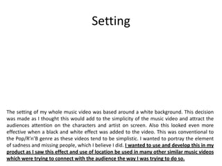 Setting
The setting of my whole music video was based around a white background. This decision
was made as I thought this would add to the simplicity of the music video and attract the
audiences attention on the characters and artist on screen. Also this looked even more
effective when a black and white effect was added to the video. This was conventional to
the Pop/R’n’B genre as these videos tend to be simplistic. I wanted to portray the element
of sadness and missing people, which I believe I did. I wanted to use and develop this in my
product as I saw this effect and use of location be used in many other similar music videos
which were trying to connect with the audience the way I was trying to do so.
 