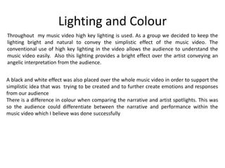 Lighting and Colour
Throughout my music video high key lighting is used. As a group we decided to keep the
lighting bright and natural to convey the simplistic effect of the music video. The
conventional use of high key lighting in the video allows the audience to understand the
music video easily. Also this lighting provides a bright effect over the artist conveying an
angelic interpretation from the audience.
A black and white effect was also placed over the whole music video in order to support the
simplistic idea that was trying to be created and to further create emotions and responses
from our audience
There is a difference in colour when comparing the narrative and artist spotlights. This was
so the audience could differentiate between the narrative and performance within the
music video which I believe was done successfully
 