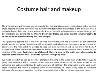 Costume hair and makeup
The artist costume within music video is important as this is what encourages the audience to buy into the
artists lifestyle. Costume can be used as a promotional tool within music videos as the artist will wear a
particular brand of clothing; as the audience look up to the artist as inspiration the audience then go and
buy that brand also buying into the lifestyle. Dyers’s star theory also states that the consumer aspires to
be like the artists therefore buying into their lifestyles.
As a group we decided that it was best to keep the costume, hair and make up of all our characters
simple; we did this as we thought it would be simplistic and reflective of the aspects we were trying to
convey. For the main artist we decided to keep the make up limited and tie the artists hair back. A
stripped back effect should have been created by this as we wanted the audience to focus more on the
meaning of the song. Again, here we challenged Mulvey’s idea of the male gaze when applied to
costume, as this was not what I wanted to represent through my artist.
We made the artist as well as the other characters featuring in the video wear white. White suggests
purity and innocence which connects to the artist and other characters of the video as well as not
detracting the audiences attention by extravagant use of clothing. The artist wore a white vest top in
order to support the idea of a simplistic video. I used Beyonce’s ‘If I Were A Boy’ video as a costume
influence, she also wears a vest top creating a meaningful video unlike her other exaggerated videos.
 