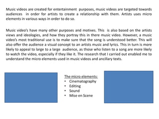 Music videos are created for entertainment purposes, music videos are targeted towards
audiences in order for artists to create a relationship with them. Artists uses micro
elements in various ways in order to do so.
Music video’s have many other purposes and motives. This is also based on the artists
views and ideologies, and how they portray this in there music video. However, a music
video’s most traditional use is to make sure that the song is understood better. This will
also offer the audience a visual concept to an artists music and lyrics. This in turn is more
likely to appeal to large to a large audience, as those who listen to a song are more likely
to watch the video, especially if they like it. The research that I carried out enabled me to
understand the micro elements used in music videos and ancillary texts.
 