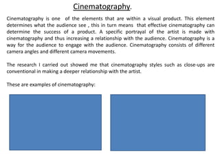Cinematography
Cinematography is one of the elements that are within a visual product. This element
determines what the audience see , this in turn means that effective cinematography can
determine the success of a product. A specific portrayal of the artist is made with
cinematography and thus increasing a relationship with the audience. Cinematography is a
way for the audience to engage with the audience. Cinematography consists of different
camera angles and different camera movements.
The research I carried out showed me that cinematography styles such as close-ups are
conventional in making a deeper relationship with the artist.
These are examples of cinematography:
 